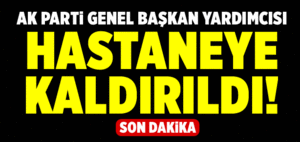 AK Parti Genel Başkan Yardımcısı hastaneye kaldırıldı