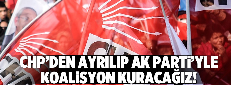 CHP’den ayrılıp AK Parti’yle koalisyon yapacağız